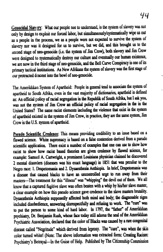 94  Genocidal Shavory: Wha our people nee 1 understad, i e sysiem of laveryvas ol only by design 0 expoit our fored labor,but simulaneouslysysematically wpe s out a5 2 people in e proces, we as  people were oo expeced 1 surviv the system of slavry nor was i designed for u (o suvive, but we did, and i brough s o te second stage of neo-genocide (. the sysem of Jim Crow), both slavery nd fim Crow wee desigped 1o systematcally destroy our culure and evenually our bunan existeee, e ar nowin the third stag ofneo-genide, and the Bel Cuve Conspiracy s one o its primarytactcal inttutons. As New Afikas thesysem ofsavery waste it siage of our protracted d:scen no the bowlofneo-genacide.  The Amerikkkan System of Aparthcid: People in general ead 0 assocale he system of aparheidto South Afika, eve in the vast majorty of dictionaris,spartheidis defined as: Anoffical policy of racal segregation  the Republ of South Afia bu ak you, was not the sytem of Jim Crow an offcal policy of cial segregaton i the in the United Sates? The same raistclements incuding e violeace thal exist in the system of spanheid exited inthe system of Jim Crow, i practce they are the same syste, Jim Crowis the U, system of aparteid.  Pseado Scientific Credence: This means providing credibilty 0 an issue based on & fawed scence. White supremacy is base on a s conieation deive from  pseudo scinifc pplcaion. There exist a oumbet of camples tha one can e 0 show bow racst 10 show how racist base theorics are given credence by Haved scicne, for example: Samusl A. Cartwright, a romineat Louisians physiian climed he discovered 2 mental disorcers (iseaes was his exat anguage) in 1451 tat was peula W the Negro ace: 1. Drapetomania and 2. Dysaetbesia Aehiois. In bief, Drapetomania vas a discase thal caused blacks 1 have an unconiolled wrge 1o run avay fom thir masters—The eament fo his “liness” was “whipping” e devilout of them. We all Know tha acaptured ugiive slave was ofenbeaien with a wip by hishersave master, aclar example on how tis pseudo scenee gave credencet0te slave mastersbrualy. Dysaesthsia Acthiopis supposely afeted boh mind and body; he dingaosable siggs included disobedience, answeriag distespectully and refusing 0 work. The “cure” vas 10 pat the person to some kind of hard labor In 1797, the “fther” of Amerkkian piyciatry, Dr. Bejamin Rush, whose fac today st adormsthe sal of he Amerikkian Psychiatic Association, delared tha the color of Blacks was caused by  rare congeital diseas callod “Negritude” which derived from lprusy. The “cue”, was when the sin color tumed whit! (Note: The above nformation was extraced form: Creating Racisn: Psychiany’s Berayal—In the Guise of Help. Pubishd by The Citzensip Conmission 